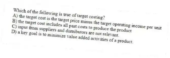 Which of the following is true of target costing?
A) the target cost is the target price minus the target operating income per unit
B) the target cost includes all past costs to produce the product
C) input from suppliers and distributors are not relevant.
D) a key goal is to minimize value added activities of a product.