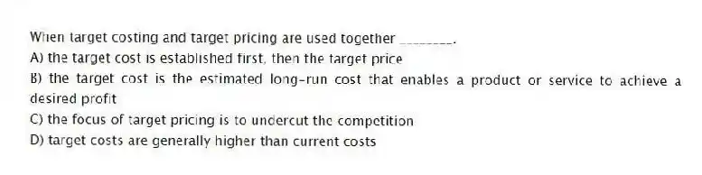 When target costing and target pricing are used together ________.
A) the target cost is established first, then the target price
B) the target cost is the estimated long-run cost that enables a product or service to achieve a desired profit
C) the focus of target pricing is to undercut the competition
D) target costs are generally higher than current costs