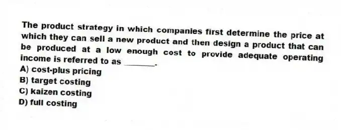 The product strategy in which companies first determine the price at which they can sell a new product and then design a product that can be produced at a low enough cost to provide adequate operating income is referred to as ________.
A) cost-plus pricing
B) target costing
C) kaizen costing
D) full costing