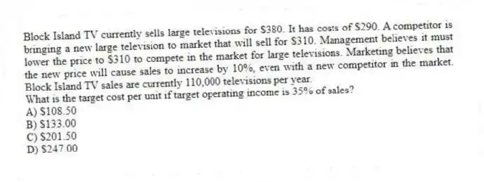 Block Island TV currently sells large televisions for $380. It has costs of $290. A competitor is bringing a new large television to market that will sell for $310. Management believes it must lower the price to $310 to compete in the market for large televisions. Marketing believes that the new price will cause sales to increase by 10%, even with a new competitor in the market. Block Island TV sales are currently 110,000 televisions per year.
What is the target cost per unit if target operating income is 35% of sales?
A) $108.50
B) $133.00
C) $201.50
D) $247.00