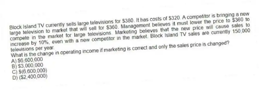 Block Island TV currently sells large televisions for $380. It has costs of $320. A competitor is bringing a new large television to market that will sell for $360. Management believes it must lower the price to $360 to compete in the market for large televisions. Marketing believes that the new price will cause sales to increase by 10%, even with a new competitor in the market. Block Island TV sales are currently 150,000 televisions per year.
What is the change in operating income if marketing is correct and only the sales price is changed?
A) $6,600,000
B) $3,000,000
C) $(6,600,000)
D) ($2,400,000)