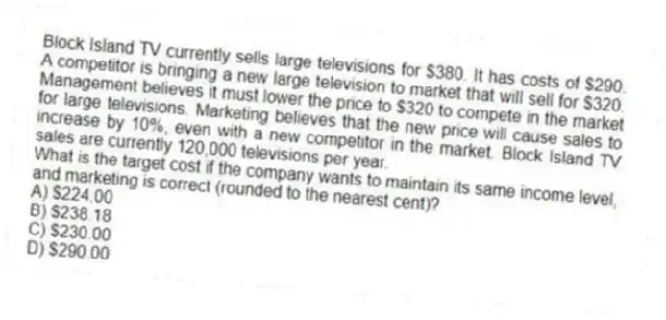 Block Island TV currently sells large televisions for $380. It has costs of $290. A competitor is bringing a new large television to market that will sell for $320. Management believes it must lower the price to $320 to compete in the market for large televisions. Marketing believes that the new price will cause sales to increase by 10%, even with a new competitor in the market. Block Island TV sales are currently 120,000 televisions per year.
What is the target cost if the company wants to maintain its same income level, and marketing is correct (rounded to the nearest cent)?
A) $224.00
B) $238.18
C) $230.00
D) $290.00