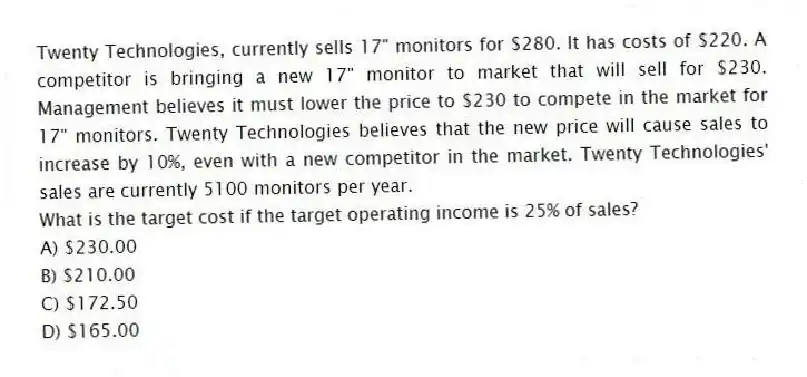 Twenty Technologies, currently sells 17" monitors for $280. It has costs of $220. A competitor is bringing a new 17" monitor to market that will sell for $230. Management believes it must lower the price to $230 to compete in the market for 17" monitors. Twenty Technologies believes that the new price will cause sales to increase by 10%, even with a new competitor in the market. Twenty Technologies' sales are currently 5100 monitors per year.
What is the target cost if the target operating income is 25% of sales?
A) $230.00
B) $210.00
C) $172.50
D) $165.00