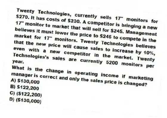 Twenty Technologies, currently sells 17" monitors for $270. It has costs of $230. A competitor is bringing a new 17" monitor to market that will sell for $245. Management believes it must lower the price to $245 to compete in the market for 17" monitors. Twenty Technologies believes that the new price will cause sales to increase by 10%, even with a new competitor in the market. Twenty Technologies's sales are currently 5200 monitors per year.
What is the change in operating income if marketing manager is correct and only the sales price is changed?
A) $130,000
B) $122,200
C) ($122,200)
D) ($130,000)