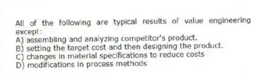 All of the following are typical results of value engineering except:
A) assembling and analyzing competitor's product.
B) setting the target cost and then designing the product.
C) changes in material specifications to reduce costs
D) modifications in process methods