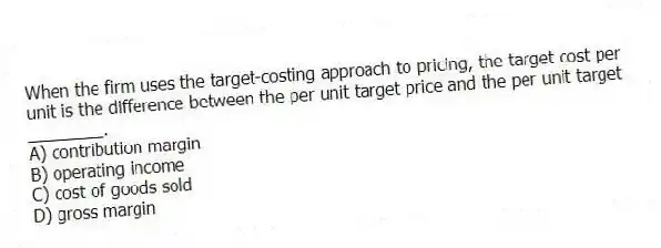 When the firm uses the target-costing approach to pricing, the target cost per unit is the difference between the per unit target price and the per unit target ________.
A) contribution margin
B) operating income
C) cost of goods sold
D) gross margin