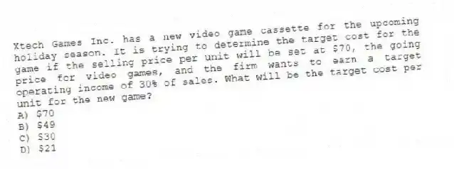 Xtech Games Inc. has a new video game cassette for the upcoming holiday season. It is trying to determine the target cost for the game if the selling price per unit will be set at $70, the going price for video games, and the firm wants to earn a target operating income of 30% of sales. What will be the target cost per unit for the new game?
A) $70
B) $49
C) $30
D) $21
