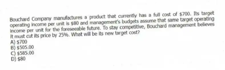 Bouchard Company manufactures a product that currently has a full cost of $700. Its target operating income per unit is $80 and management's budgets assume that same target operating income per unit for the foreseeable future. To stay competitive, Bouchard management believes it must cut its price by 25%. What will be its new target cost?
A) $700
B) $505.00
C) $585.00
D) $80