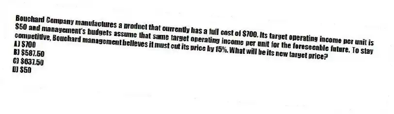 Bouchard Company manufactures a product that currently has a full cost of $700. Its target operating income per unit is $50 and management's budgets assume that same target operating income per unit for the foreseeable future. To stay competitive, Bouchard management believes it must cut its price by 15%. What will be its new target price?
A) $700
B) $587.50
C) $637.50
D) $50