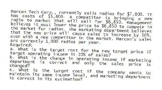 Marcon Tech Corp., currently sells radios for $7,000. It has costs of $5,400. A competitor is bringing a new radio to market that will sell for $6,850. Management believes it must lower the price to $6,850 to compete in the market for radios. The marketing department believes that the new price will cause sales to increase by 10%, even with a new competitor in the market. Marcon's sales are currently 1,000 radios per year.
Required:
a. What is the target cost for the new target price if target operating income is 20% of sales?
b. What is the change in operating income if marketing department is correct and only the sales price is changed?
c. What is the target cost if the company wants to maintain its same income level, and marketing department is correct in its estimation?