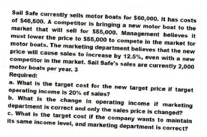 Sail Safe currently sells motor boats for $60,000. It has costs of $46,500. A competitor is bringing a new motor boat to the market that will sell for $55,000. Management believes it must lower the price to $55,000 to compete in the market for motor boats. The marketing department believes that the new price will cause sales to increase by 12.5%, even with a new competitor in the market. Sail Safe's sales are currently 2,000 motor boats per year. 3
Required:
a. What is the target cost for the new target price if target operating income is 20% of sales?
b. What is the change in operating income if marketing department is correct and only the sales price is changed?
c. What is the target cost if the company wants to maintain its same income level, and marketing department is correct?