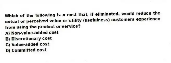 Which of the following is a cost that, if eliminated, would reduce the actual or perceived value or utility (usefulness) customers experience from using the product or service?
A) Non-value-added cost
B) Discretionary cost
C) Value-added cost
D) Committed cost