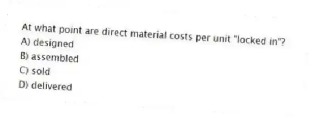 At what point are direct material costs per unit "locked in"?
A) designed
B) assembled
C) sold
D) delivered