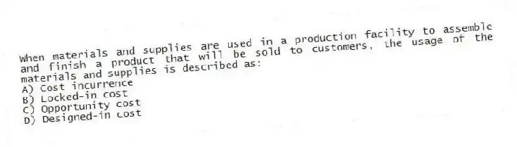 When materials and supplies are used in a production facility to assemble and finish a product that will be sold to customers, the usage of the materials and supplies is described as:
A) Cost incurrence
B) Locked-in cost
C) Opportunity cost
D) Designed-in cost