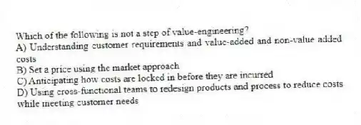Which of the following is not a step of value-engineering?
A) Understanding customer requirements and value-added and non-value added costs
B) Set a price using the market approach
C) Anticipating how costs are locked in before they are incurred
D) Using cross-functional teams to redesign products and process to reduce costs while meeting customer needs