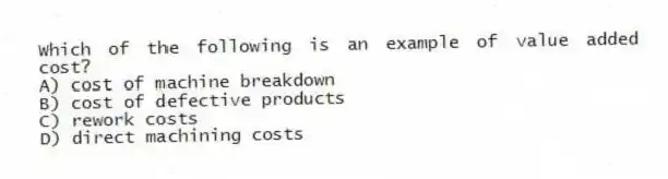 Which of the following is an example of value added cost?
A) cost of machine breakdown
B) cost of defective products
C) rework costs
D) direct machining costs