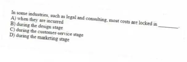 In some industries, such as legal and consulting, most costs are locked in ________.
A) when they are incurred
B) during the design stage
C) during the customer-service stage
D) during the marketing stage