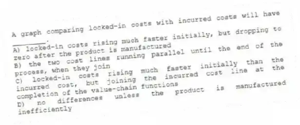 A graph comparing locked-in costs with incurred costs will have ________.
A) locked-in costs rising much faster initially, but dropping to zero after the product is manufactured
B) the two cost lines running parallel until the end of the process, when they join
C) locked-in costs rising much faster initially than the incurred cost, but joining the incurred cost line at the completion of the value-chain functions
D) no differences unless the product is manufactured inefficiently