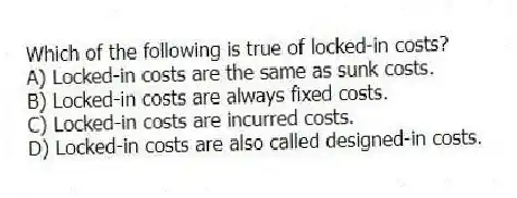 Which of the following is true of locked-in costs?
A) Locked-in costs are the same as sunk costs.
B) Locked-in costs are always fixed costs.
C) Locked-in costs are incurred costs.
D) Locked-in costs are also called designed-in costs.