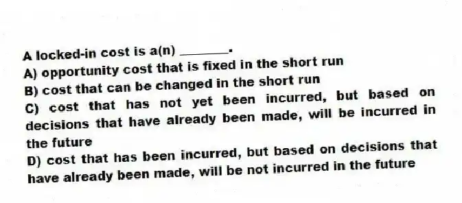 A locked-in cost is a(n) ________.
A) opportunity cost that is fixed in the short run
B) cost that can be changed in the short run
C) cost that has not yet been incurred, but based on decisions that have already been made, will be incurred in the future
D) cost that has been incurred, but based on decisions that have already been made, will be not incurred in the future