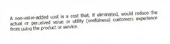 A non-value-added cost is a cost that, if eliminated, would reduce the actual or perceived value or utility (usefulness) customers experience from using the product or service.