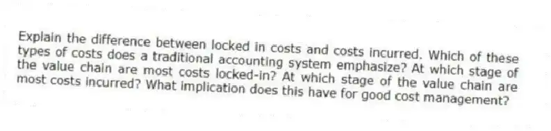 Explain the difference between locked in costs and costs incurred. Which of these types of costs does a traditional accounting system emphasize? At which stage of the value chain are most costs locked-in? At which stage of the value chain are most costs incurred? What implication does this have for good cost management?