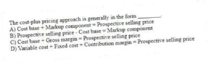 The cost-plus pricing approach is generally in the form ________.
A) Cost base + Markup component = Prospective selling price
B) Prospective selling price - Cost base = Markup component
C) Cost base + Gross margin = Prospective selling price
D) Variable cost + Fixed cost + Contribution margin = Prospective selling price
