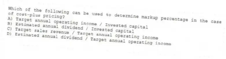 Which of the following can be used to determine markup percentage in the case of cost-plus pricing?
A) Target annual operating income / Invested capital
B) Estimated annual dividend / Invested capital
C) Target sales revenue / Target annual operating income
D) Estimated annual dividend / Target annual operating income
