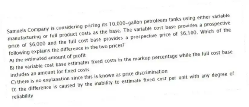Samuels Company is considering pricing its 10,000-gallon petroleum tanks using either variable manufacturing or full product costs as the base. The variable cost base provides a prospective price of $6,000 and the full cost base provides a prospective price of $6,100. Which of the following explains the difference in the two prices?
A) the estimated amount of profit
B) the variable cost base estimates fixed costs in the markup percentage while the full cost base includes an amount for fixed costs
C) there is no explanation since this is known as price discrimination
D) the difference is caused by the inability to estimate fixed cost per unit with any degree of reliability