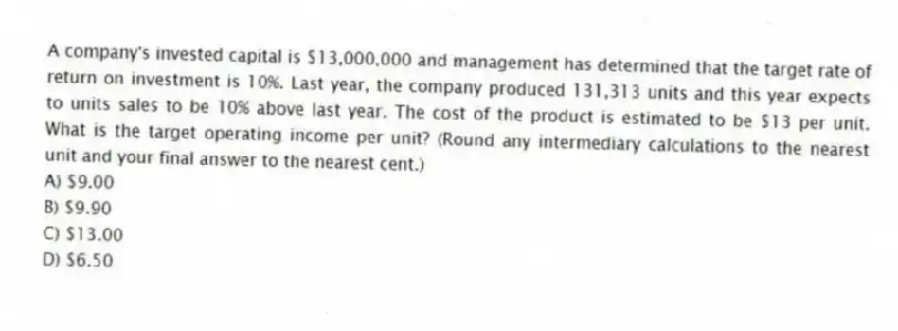 A company's invested capital is $13,000,000 and management has determined that the target rate of return on investment is 10%. Last year, the company produced 131,313 units and this year expects to units sales to be 10% above last year. The cost of the product is estimated to be $13 per unit. What is the target operating income per unit? (Round any intermediary calculations to the nearest unit and your final answer to the nearest cent.)
A) $9.00
B) $9.90
C) $13.00
D) $6.50