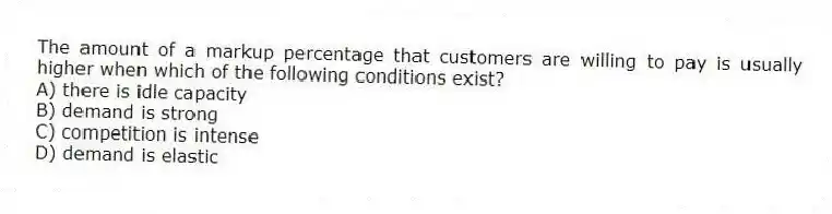 The amount of a markup percentage that customers are willing to pay is usually higher when which of the following conditions exist?
A) there is idle capacity
B) demand is strong
C) competition is intense
D) demand is elastic