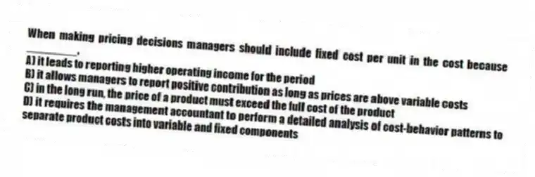 When making pricing decisions managers should include fixed cost per unit in the cost because ________.
A) it leads to reporting higher operating income for the period
B) it allows managers to report positive contribution as long as prices are above variable costs
C) in the long run, the price of a product must exceed the full cost of the product
D) it requires the management accountant to perform a detailed analysis of cost-behavior patterns to separate product costs into variable and fixed components