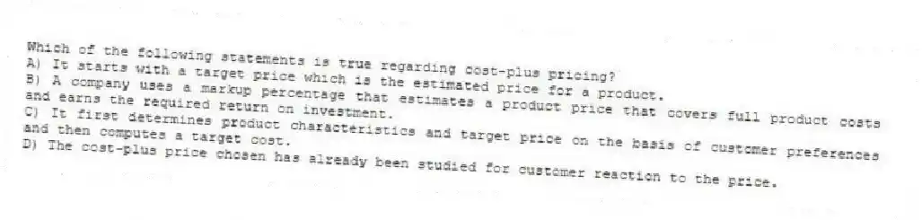 Which of the following statements is true regarding cost-plus pricing?
A) It starts with a target price which is the estimated price for a product.
B) A company uses a markup percentage that estimates a product price that covers full product costs and earns the required return on investment.
C) It first determines product characteristics and target price on the basis of customer preferences and then computes a target cost.
D) The cost-plus price chosen has already been studied for customer reaction to the price.