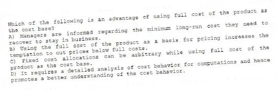 Which of the following is an advantage of using full cost of the product as the cost base?
A) Managers are informed regarding the minimum long-run cost they need to recover to stay in business.
B) Using the full cost of the product as a basis for pricing increases the temptation to cut prices below full costs.
C) Fixed cost allocations can be arbitrary while using full cost of the product as the cost base.
D) It requires a detailed analysis of cost behavior for computations and hence promotes a better understanding of the cost behavior.