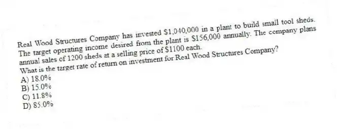 Real Wood Structures Company has invested $1,040,000 in a plant to build small tool sheds. The target operating income desired from the plant is $156,000 annually. The company plans annual sales of 1200 sheds at a selling price of $1100 each.
What is the target rate of return on investment for Real Wood Structures Company?
A) 18.0%
B) 15.0%
C) 11.8%
D) 85.0%