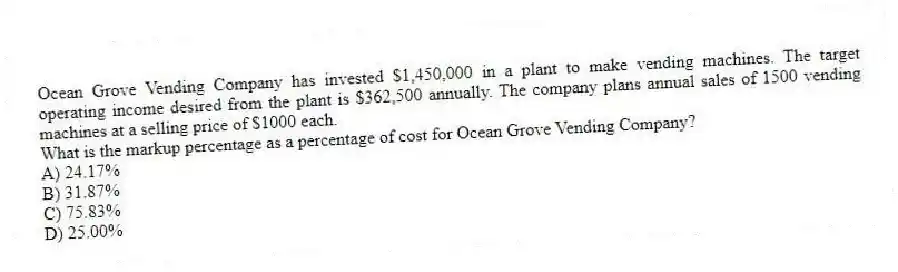 Ocean Grove Vending Company has invested $1,450,000 in a plant to make vending machines. The target operating income desired from the plant is $362,500 annually. The company plans annual sales of 1500 vending machines at a selling price of $1000 each.
What is the markup percentage as a percentage of cost for Ocean Grove Vending Company?
A) 24.17%
B) 31.87%
C) 75.83%
D) 25.00%