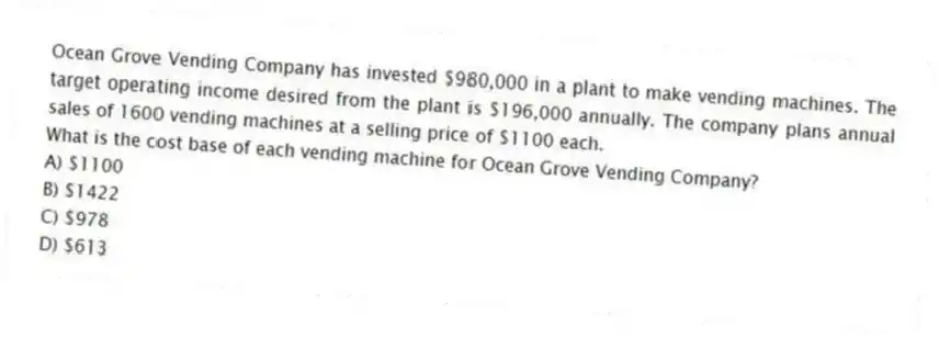 Ocean Grove Vending Company has invested $980,000 in a plant to make vending machines. The target operating income desired from the plant is $196,000 annually. The company plans annual sales of 1600 vending machines at a selling price of $1100 each.
What is the cost base of each vending machine for Ocean Grove Vending Company?
A) $1100
B) $1422
C) $978
D) $613