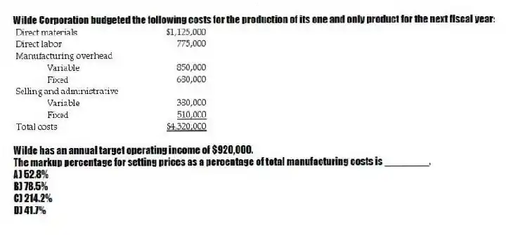 Wilde Corporation budgeted the following costs for the production of its one and only product for the next fiscal year:
Wilde has an annual target operating income of $920,000.
The markup percentage for setting prices as a percentage of total manufacturing costs is ________.
A) 52.8%
B) 78.5%
C) 214.2%
D) 41.7%