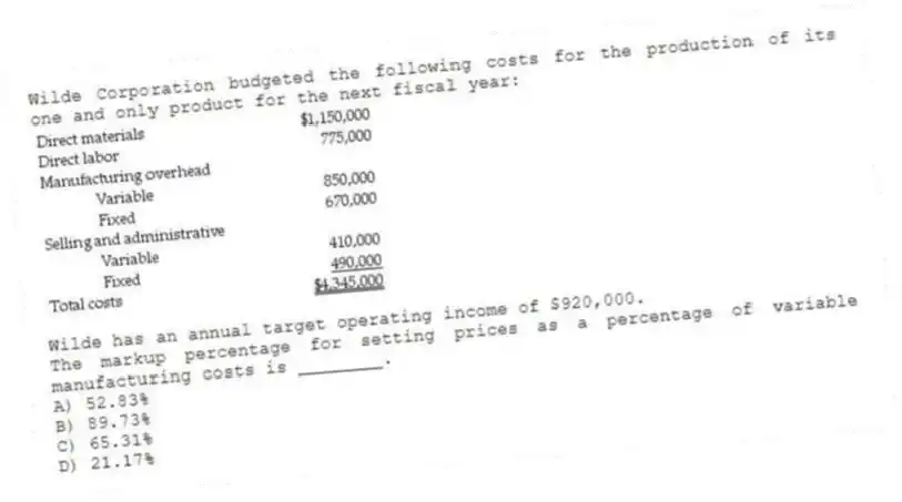 Wilde Corporation budgeted the following costs for the production of its one and only product for the next fiscal year:

Wilde has an annual target operating income of $920,000.
The markup percentage for setting prices as a percentage of variable manufacturing costs is ________.
A) 52.83% 
B) 89.73% 
C) 65.31% 
D) 21.17%
