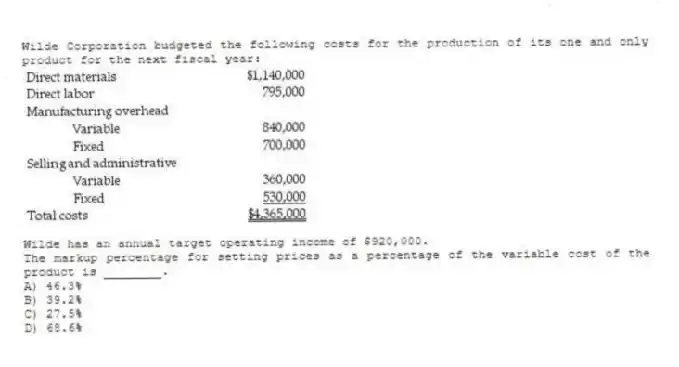Wilde Corporation budgeted the following costs for the production of its one and only product for the next fiscal year:
Wilde has an annual target operating income of $920,000.
The markup percentage for setting prices as a percentage of the variable cost of the product is ________.
A) 46.3%
B) 39.2%
C) 27.5%
D) 68.6%