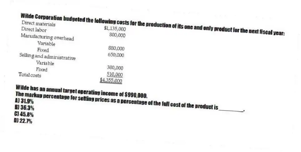 Wilde Corporation budgeted the following costs for the production of its one and only product for the next fiscal year:
Wilde has an annual target operating income of $990,000.
The markup percentage for setting prices as a percentage of the full cost of the product is ________.
A) 31.9%
B) 36.3%
C) 45.8%
D) 22.7%
