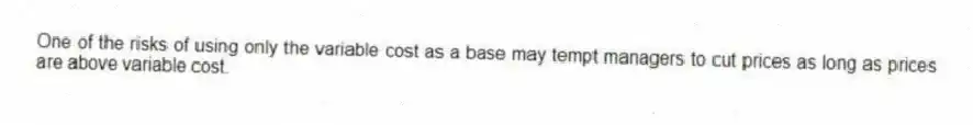 One of the risks of using only the variable cost as a base may tempt managers to cut prices as long as prices are above variable cost.