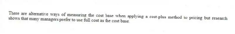There are alternative ways of measuring the cost base when applying a cost-plus method to pricing but research shows that many managers prefer to use full cost as the cost base.