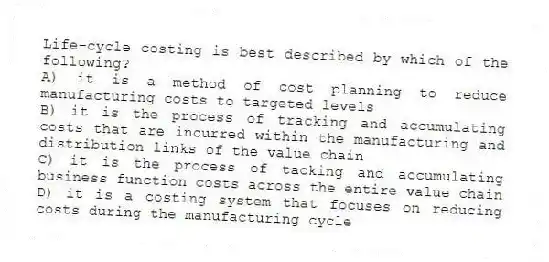 Life-cycle costing is best described by which of the following?
A) it is a method of cost planning to reduce manufacturing costs to targeted levels
B) it is the process of tracking and accumulating costs that are incurred within the manufacturing and distribution links of the value chain
C) it is the process of tacking and accumulating business function costs across the entire value chain
D) it is a costing system that focuses on reducing costs during the manufacturing cycle