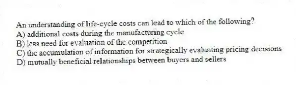 An understanding of life-cycle costs can lead to which of the following?
A) additional costs during the manufacturing cycle
B) less need for evaluation of the competition
C) the accumulation of information for strategically evaluating pricing decisions
D) mutually beneficial relationships between buyers and sellers