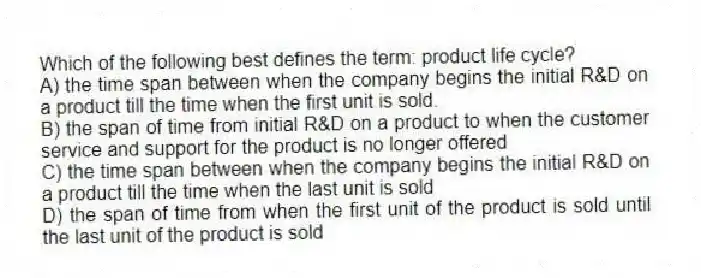 Which of the following best defines the term: product life cycle?
A) the time span between when the company begins the initial R&D on a product till the time when the first unit is sold.
B) the span of time from initial R&D on a product to when the customer service and support for the product is no longer offered
C) the time span between when the company begins the initial R&D on a product till the time when the last unit is sold
D) the span of time from when the first unit of the product is sold until the last unit of the product is sold