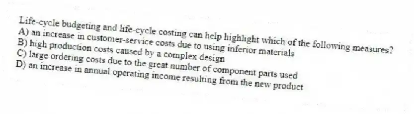 Life-cycle budgeting and life-cycle costing can help highlight which of the following measures?
A) an increase in customer-service costs due to using inferior materials
B) high production costs caused by a complex design
C) large ordering costs due to the great number of component parts used
D) an increase in annual operating income resulting from the new product