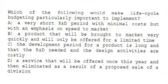 Which of the following would make life-cycle budgeting particularly important to implement?
A) a very short R&D period with minimal costs but with an emphasis on speed to market
B) a product that will be brought to market very quickly and will only be offered for a limited time
C) the development period for a product is long and that the R&D needed and the design activities are costly
D) a service that will be offered once this year and then eliminated as a result of a proposed sale of a division