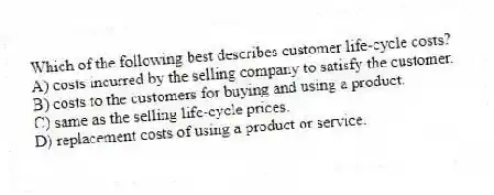 Which of the following best describes customer life-cycle costs?
A) costs incurred by the selling company to satisfy the customer.
B) costs to the customers for buying and using a product.
C) same as the selling life-cycle prices.
D) replacement costs of using a product or service.