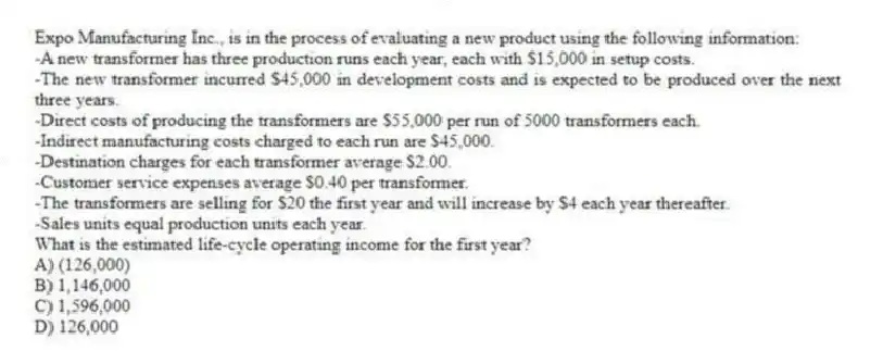 Expo Manufacturing Inc., is in the process of evaluating a new product using the following information:
-A new transformer has three production runs each year, each with $15,000 in setup costs.
-The new transformer incurred $45,000 in development costs and is expected to be produced over the next three years.
-Direct costs of producing the transformers are $55,000 per run of 5000 transformers each.
-Indirect manufacturing costs charged to each run are $45,000.
-Destination charges for each transformer average $2.00.
-Customer service expenses average $0.40 per transformer.
-The transformers are selling for $20 the first year and will increase by $4 each year thereafter.
-Sales units equal production units each year.
What is the estimated life-cycle operating income for the first year?
A) (126,000)
B) 1,146,000
C) 1,596,000
D) 126,000